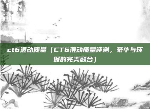 ct6混动质量（CT6混动质量评测，豪华与环保的完美融合）