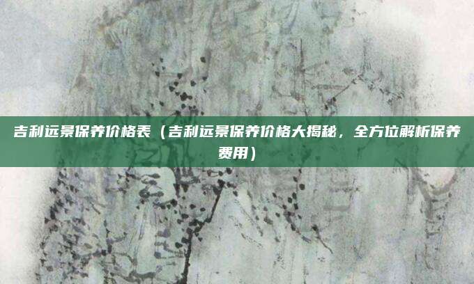 吉利远景保养价格表（吉利远景保养价格大揭秘，全方位解析保养费用）