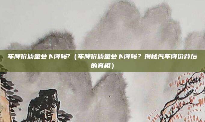 车降价质量会下降吗?（车降价质量会下降吗？揭秘汽车降价背后的真相）