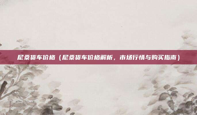 尼桑货车价格(尼桑货车价格解析,市场行情与购买指南)