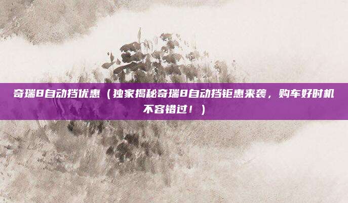 奇瑞8自动挡优惠（独家揭秘奇瑞8自动挡钜惠来袭，购车好时机不容错过！）