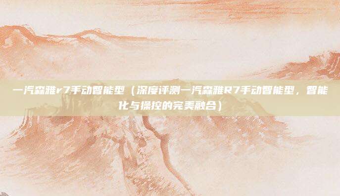 一汽森雅r7手动智能型(深度评测一汽森雅R7手动智能型,智能化与操控的完美融合)