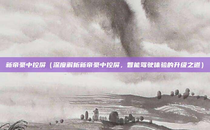 新帝豪中控屏（深度解析新帝豪中控屏，智能驾驶体验的升级之道）