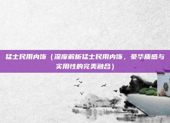 猛士民用内饰（深度解析猛士民用内饰，豪华质感与实用性的完美融合）