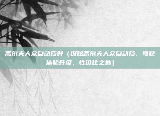 高尔夫大众自动挡好(探秘高尔夫大众自动挡,驾驶体验升级,性价比之选)
