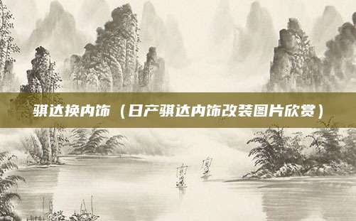 骐达换内饰(日产骐达内饰改装图片欣赏)