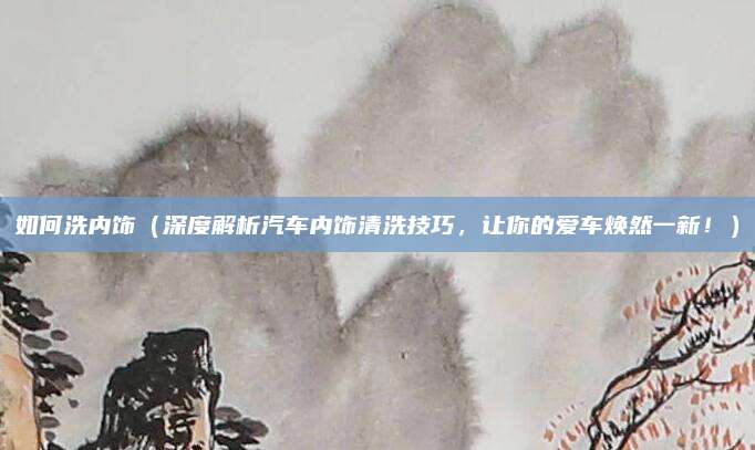 如何洗内饰(深度解析汽车内饰清洗技巧,让你的爱车焕然一新!)