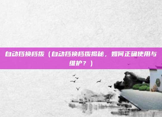 自动挡换档拨（自动挡换档拨揭秘，如何正确使用与维护？）