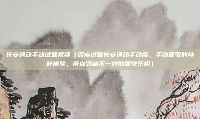 长安逸动手动试驾视频（深度试驾长安逸动手动版，手动驾驭的纯粹体验，带你领略不一样的驾驶乐趣）