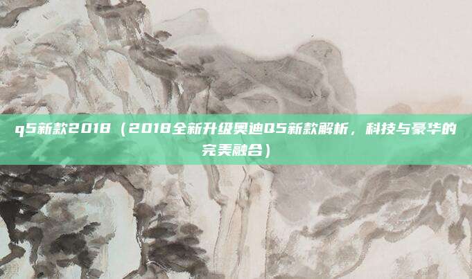 q5新款2018（2018全新升级奥迪Q5新款解析，科技与豪华的完美融合）