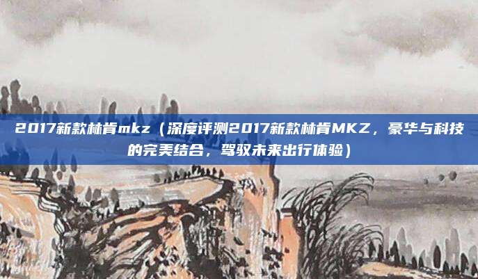 2017新款林肯mkz（深度评测2017新款林肯MKZ，豪华与科技的完美结合，驾驭未来出行体验）