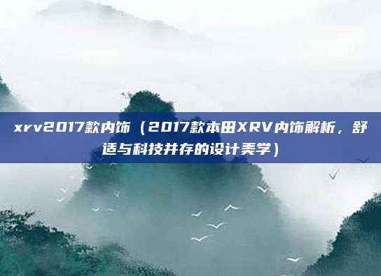 xrv2017款内饰(2017款本田XRV内饰解析,舒适与科技并存的设计美学)