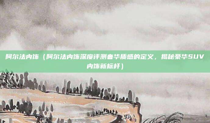 阿尔法内饰(阿尔法内饰深度评测奢华质感的定义,揭秘豪华SUV内饰新标杆)