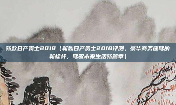 新款日产贵士2018(新款日产贵士2018评测,豪华商务座驾的新标杆,驾驭未来生活新篇章)