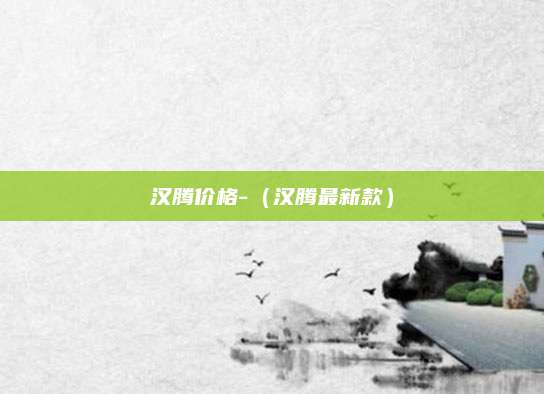 汉腾价格-(汉腾最新款)