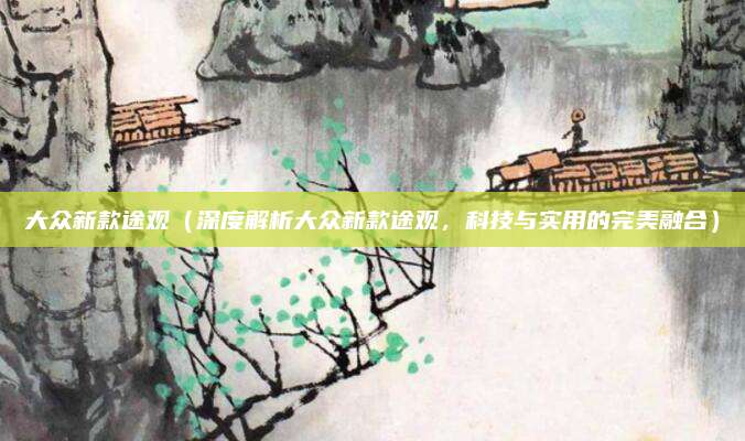 大众新款途观(深度解析大众新款途观,科技与实用的完美融合)