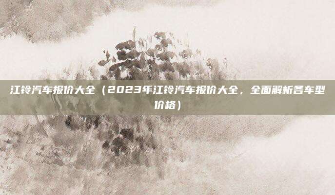 江铃汽车报价大全(2023年江铃汽车报价大全,全面解析各车型价格)