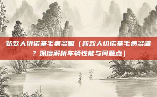 新款大切诺基毛病多嘛(新款大切诺基毛病多嘛?深度解析车辆性能与问题点)
