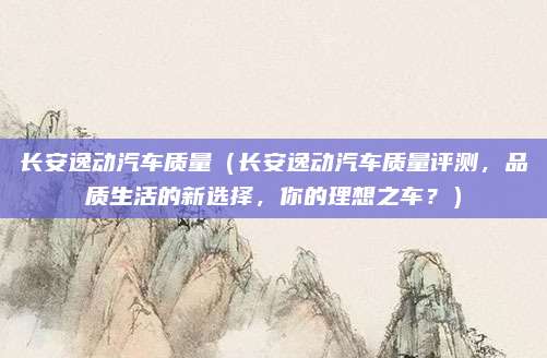 长安逸动汽车质量(长安逸动汽车质量评测,品质生活的新选择,你的理想之车?)