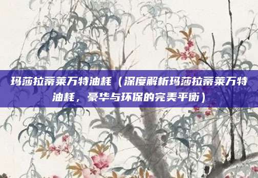 玛莎拉蒂莱万特油耗(深度解析玛莎拉蒂莱万特油耗,豪华与环保的完美平衡)