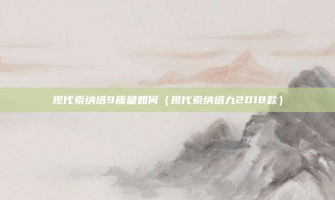 现代索纳塔9质量如何(现代索纳塔九2018款)