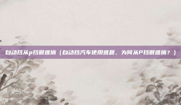自动挡从p挡很难摘(自动挡汽车使用难题,为何从P挡很难摘?)