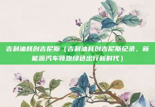 吉利油耗创吉尼斯(吉利油耗创吉尼斯纪录,新能源汽车领跑绿色出行新时代)