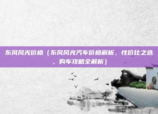 东风风光价格(东风风光汽车价格解析,性价比之选,购车攻略全解析)