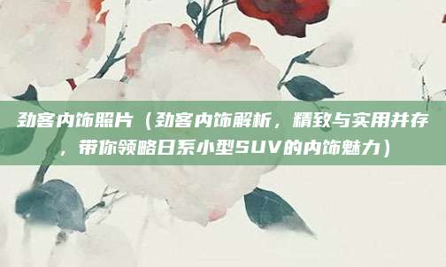劲客内饰照片(劲客内饰解析,精致与实用并存,带你领略日系小型SUV的内饰魅力)