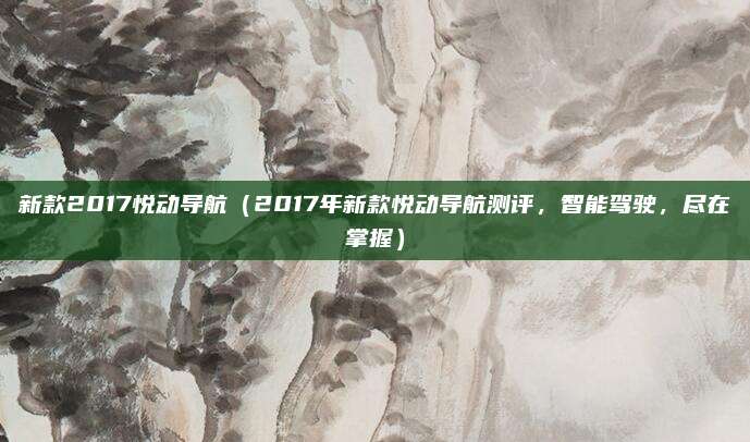 新款2017悦动导航(2017年新款悦动导航测评,智能驾驶,尽在掌握)