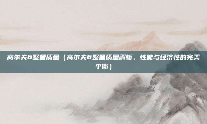 高尔夫6整备质量(高尔夫6整备质量解析,性能与经济性的完美平衡)