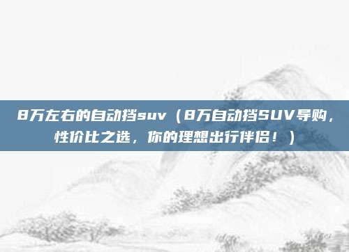 8万左右的自动挡suv(8万自动挡SUV导购,性价比之选,你的理想出行伴侣!)