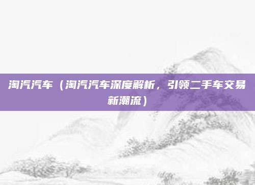 淘汽汽车(淘汽汽车深度解析,引领二手车交易新潮流)