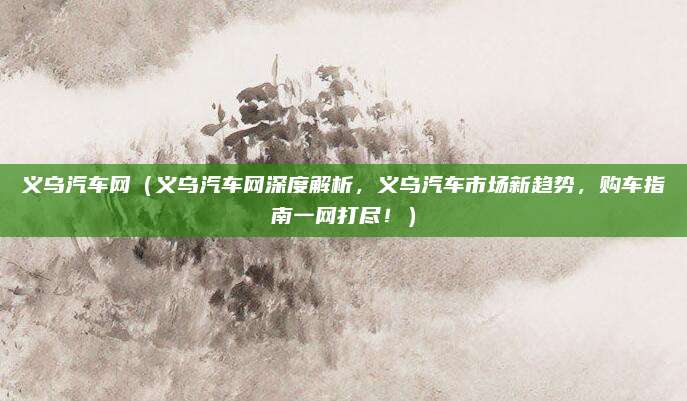 义乌汽车网(义乌汽车网深度解析,义乌汽车市场新趋势,购车指南一网打尽!)