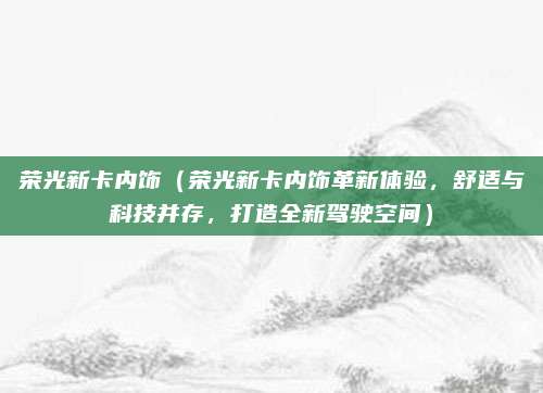 荣光新卡内饰(荣光新卡内饰革新体验,舒适与科技并存,打造全新驾驶空间)
