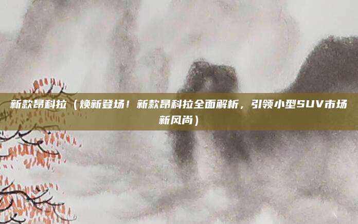 新款昂科拉(焕新登场!新款昂科拉全面解析,引领小型SUV市场新风尚)