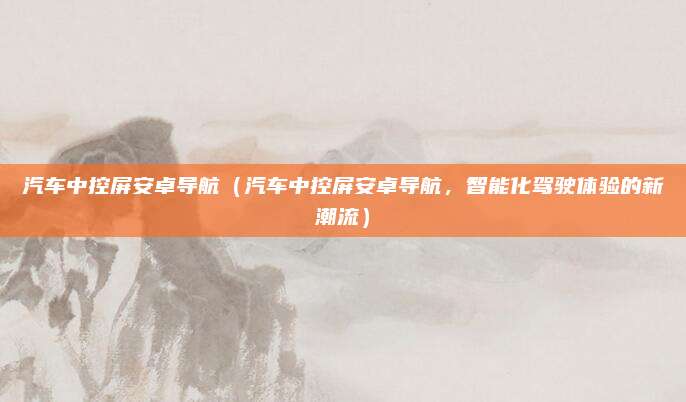汽车中控屏安卓导航(汽车中控屏安卓导航,智能化驾驶体验的新潮流)