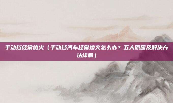 手动挡经常熄火(手动挡汽车经常熄火怎么办?五大原因及解决方法详解)