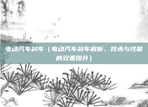 电动汽车刹车(电动汽车刹车解析,技术与性能的双重提升)