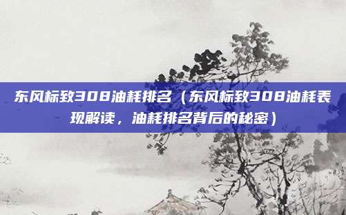 东风标致308油耗排名(东风标致308油耗表现解读,油耗排名背后的秘密)