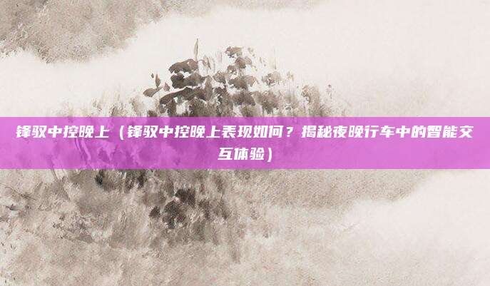 锋驭中控晚上(锋驭中控晚上表现如何?揭秘夜晚行车中的智能交互体验)