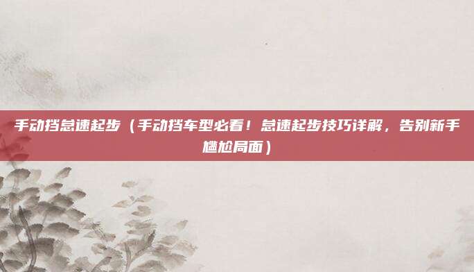 手动挡怠速起步(手动挡车型必看!怠速起步技巧详解,告别新手尴尬局面)