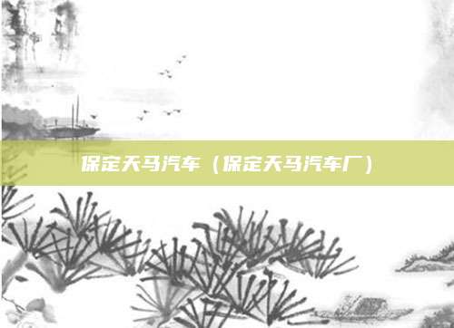 保定天马汽车(保定天马汽车厂)