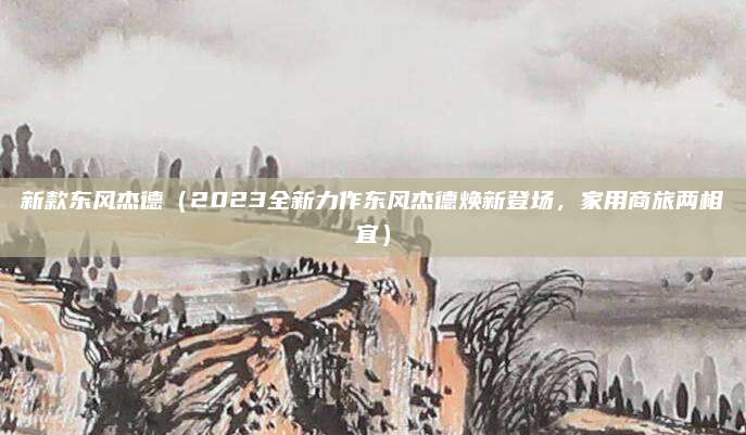 新款东风杰德(2023全新力作东风杰德焕新登场,家用商旅两相宜)