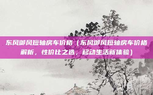东风御风短轴房车价格(东风御风短轴房车价格解析,性价比之选,移动生活新体验)