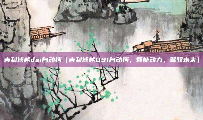 吉利博越dsi自动挡(吉利博越DSI自动挡,智能动力,驾驭未来)