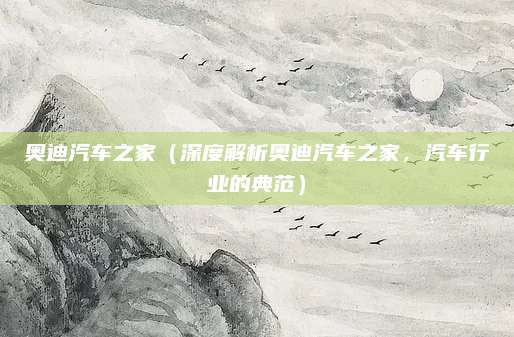 奥迪汽车之家(深度解析奥迪汽车之家,汽车行业的典范)