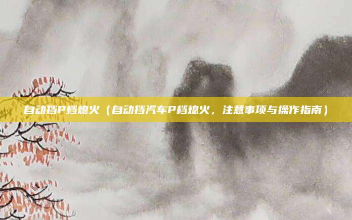 自动挡P档熄火(自动挡汽车P档熄火,注意事项与操作指南)