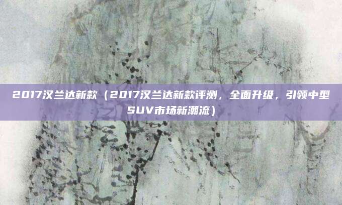 2017汉兰达新款（2017汉兰达新款评测，全面升级，引领中型SUV市场新潮流）