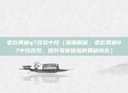 老款奥迪q7改装中控(深度解析,老款奥迪Q7中控改装,提升驾驶体验的奥秘所在)